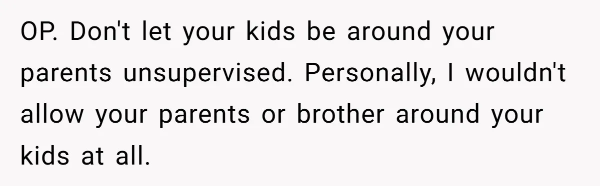 Woman Tells Parents They Don’t Deserve To Walk Sister Down The Aisle After Years Of Favoritism OP. Don't let your kids be around your parents unsupervised. Personally, I wouldn't allow your parents or brother around your kids at all.