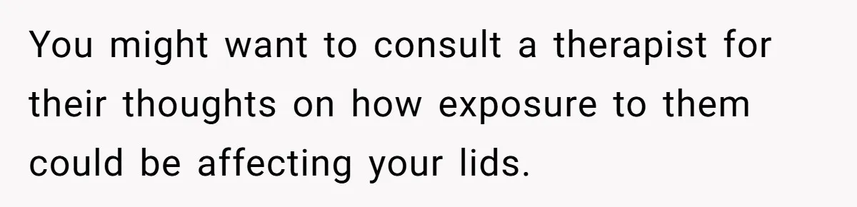 Woman Tells Parents They Don’t Deserve To Walk Sister Down The Aisle After Years Of Favoritism You might want to consult a therapist for their thoughts on how exposure to them could be affecting your lids.