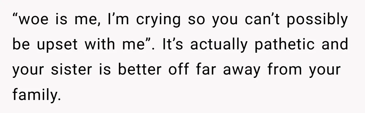 Woman Tells Parents They Don’t Deserve To Walk Sister Down The Aisle After Years Of Favoritism “woe is me, I’m crying so you can’t possibly be upset with me”. It’s actually pathetic and your sister is better off far away from your family.
