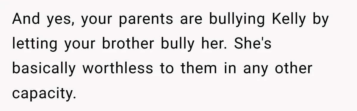 Woman Tells Parents They Don’t Deserve To Walk Sister Down The Aisle After Years Of Favoritism And yes, your parents are bullying Kelly by letting your brother bully her. She's basically worthless to them in any other capacity.