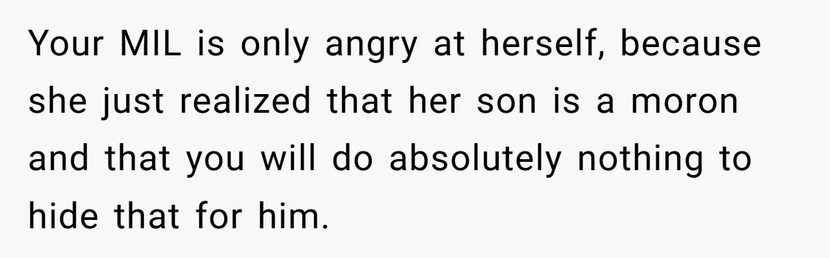 Divorced Mother Lets Ex Husband Rant In Court Over Kids Birthday Plans, Then She Shows Surprising Evidence Your MIL is only angry at herself, because she just realized that her son is a moron and that you will do absolutely nothing to hide that for him.