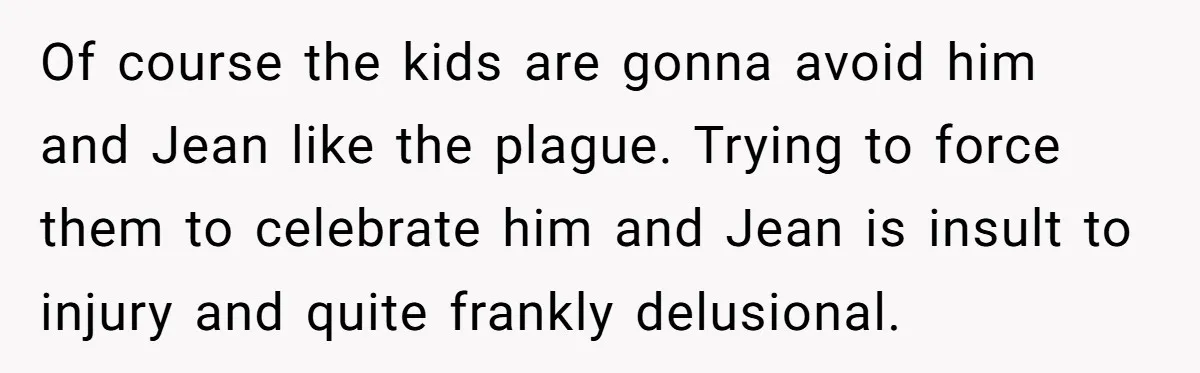 Divorced Mother Lets Ex Husband Rant In Court Over Kids Birthday Plans, Then She Shows Surprising Evidence Of course the kids are gonna avoid him and Jean like the plague. Trying to force them to celebrate him and Jean is insult to injury and quite frankly delusional.