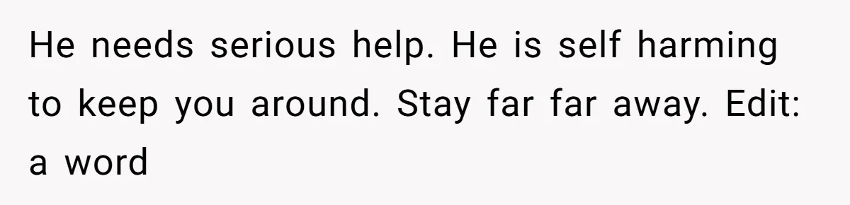 Woman Chooses Her Mental Health Over Her Boyfriends Constant Cycle Of Crisis He needs serious help. He is self harming to keep you around. Stay far far away. Edit: a word