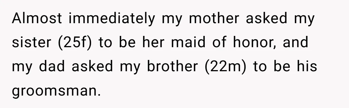 Daughter Exposes Family’s Mistreatment On Social Media After Parents Forget Her On Wedding Day Almost immediately my mother asked my sister (25f) to be her maid of honor, and my dad asked my brother (22m) to be his groomsman.
