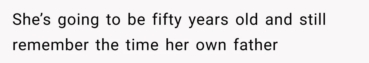 She’s going to be fifty years old and still remember the time her own father