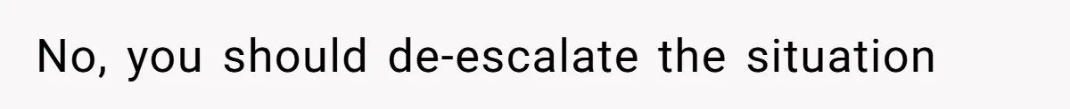 No, you should de-escalate the situation