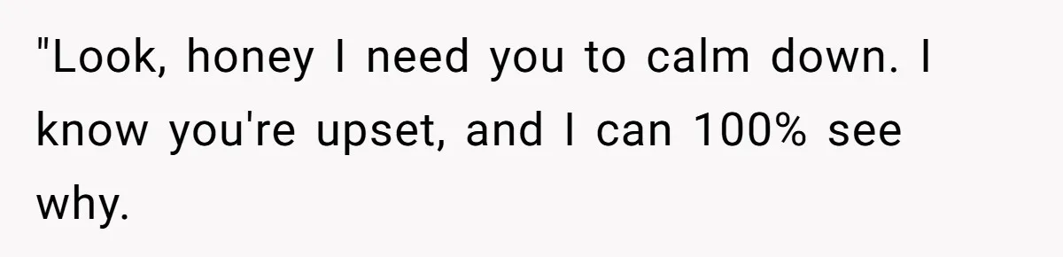 "Look, honey I need you to calm down. I know you're upset, and I can 100% see why.