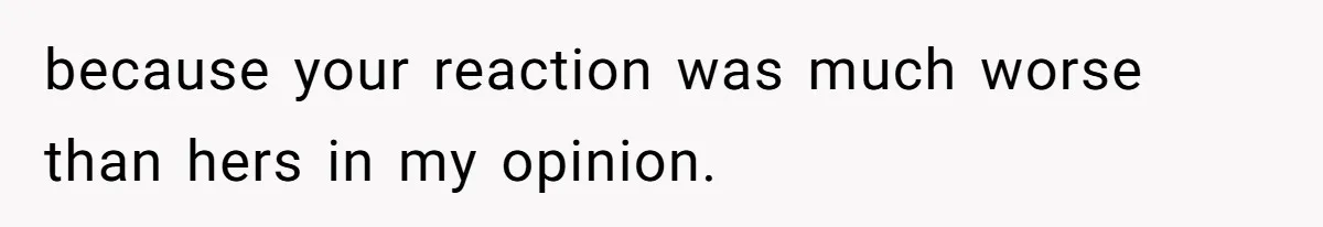 because your reaction was much worse than hers in my opinion.