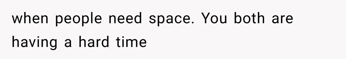 when people need space. You both are having a hard time