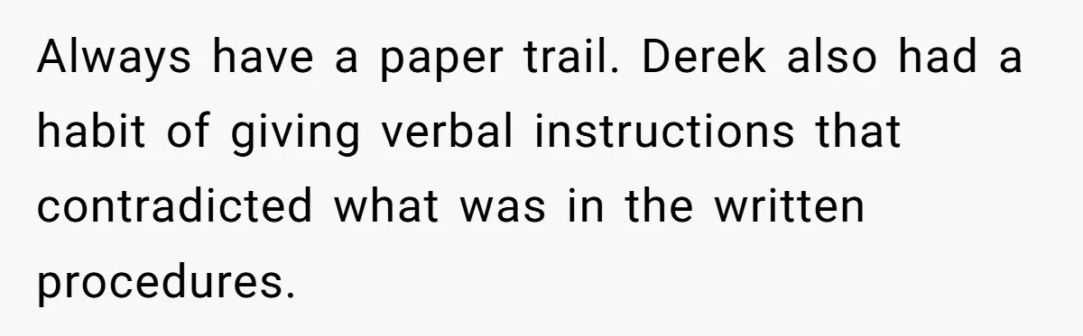 He Kept Saying “Document Everything.” So One Employee Finally Took Him Seriously Always have a paper trail. Derek also had a habit of giving verbal instructions that contradicted what was in the written procedures.