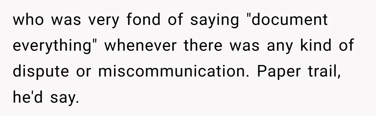 He Kept Saying “Document Everything.” So One Employee Finally Took Him Seriously who was very fond of saying "document everything" whenever there was any kind of dispute or miscommunication. Paper trail, he'd say.