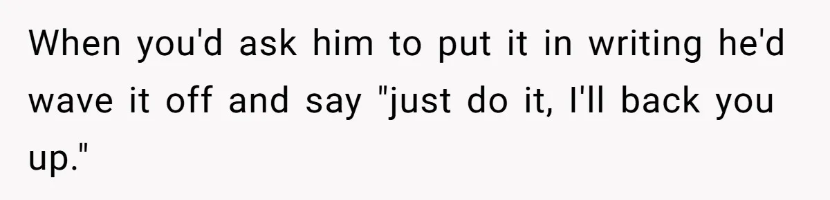 He Kept Saying “Document Everything.” So One Employee Finally Took Him Seriously When you'd ask him to put it in writing he'd wave it off and say "just do it, I'll back you up."