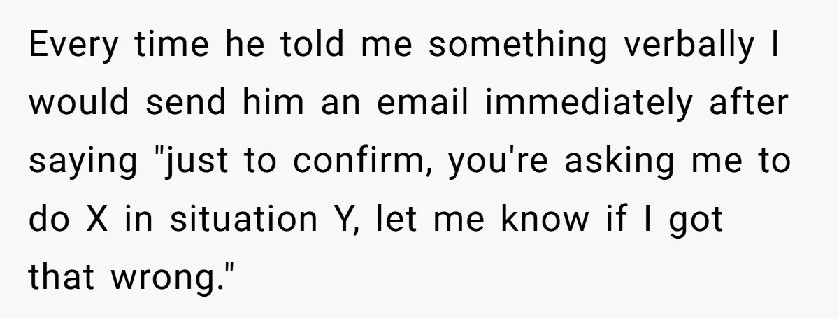 He Kept Saying “Document Everything.” So One Employee Finally Took Him Seriously Every time he told me something verbally I would send him an email immediately after saying "just to confirm, you're asking me to do X in situation Y, let me...