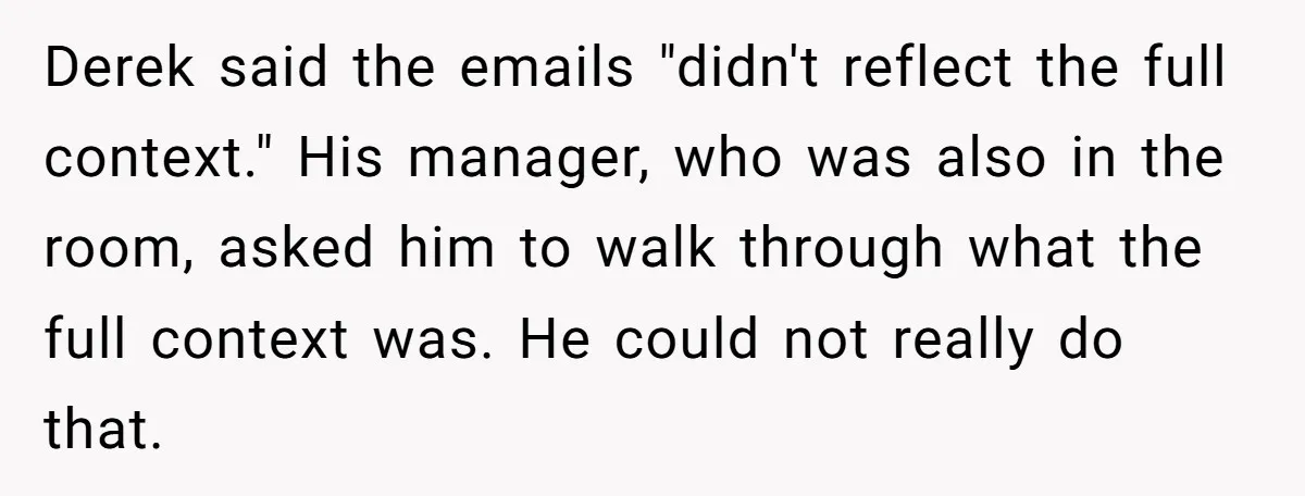 He Kept Saying “Document Everything.” So One Employee Finally Took Him Seriously Derek said the emails "didn't reflect the full context." His manager, who was also in the room, asked him to walk through what the full context was. He could not...