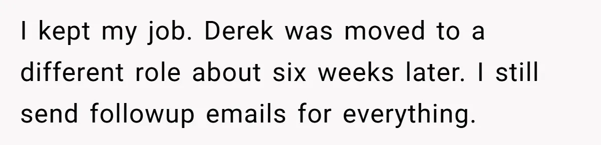 He Kept Saying “Document Everything.” So One Employee Finally Took Him Seriously I kept my job. Derek was moved to a different role about six weeks later. I still send followup emails for everything.