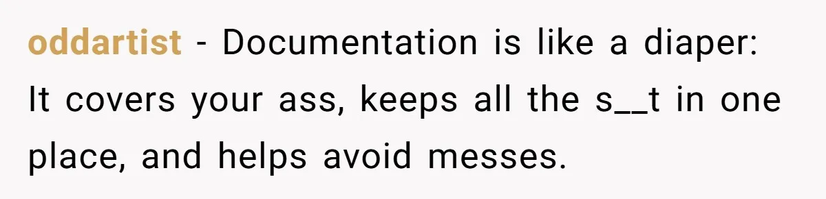 He Kept Saying “Document Everything.” So One Employee Finally Took Him Seriously oddartist − Documentation is like a diaper: It covers your ass, keeps all the s__t in one place, and helps avoid messes.