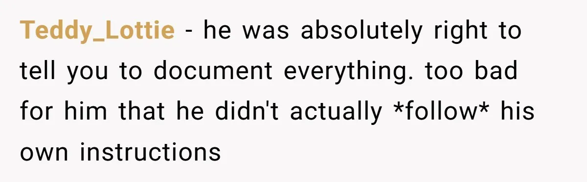 He Kept Saying “Document Everything.” So One Employee Finally Took Him Seriously Teddy_Lottie − he was absolutely right to tell you to document everything. too bad for him that he didn't actually *follow* his own instructions