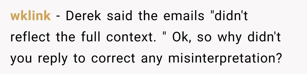 He Kept Saying “Document Everything.” So One Employee Finally Took Him Seriously wklink − Derek said the emails "didn't reflect the full context. " Ok, so why didn't you reply to correct any misinterpretation?