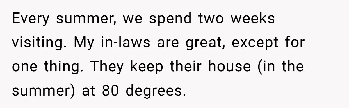 Woman Refuses To Stay At Her In-Laws Due To The Heat, But Her Husband Thinks She’s Being Selfish Every summer, we spend two weeks visiting. My in-laws are great, except for one thing. They keep their house (in the summer) at 80 degrees.