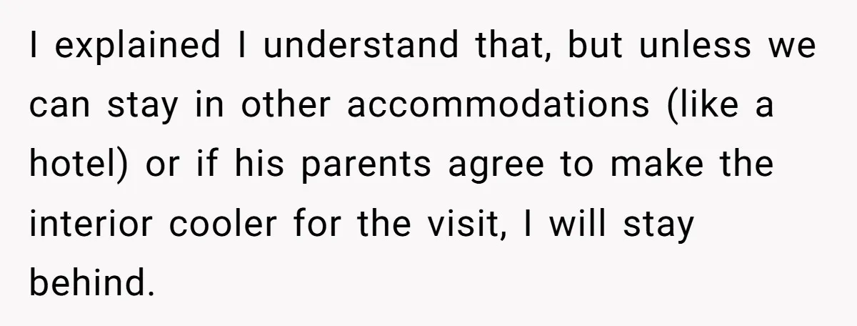 Woman Refuses To Stay At Her In-Laws Due To The Heat, But Her Husband Thinks She’s Being Selfish I explained I understand that, but unless we can stay in other accommodations (like a hotel) or if his parents agree to make the interior cooler for the visit, I...