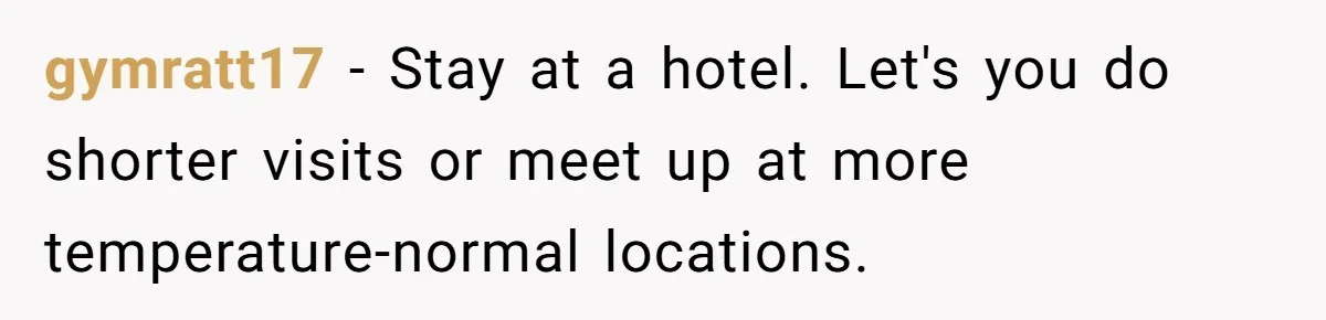 Woman Refuses To Stay At Her In-Laws Due To The Heat, But Her Husband Thinks She’s Being Selfish gymratt17 − Stay at a hotel. Let's you do shorter visits or meet up at more temperature-normal locations.