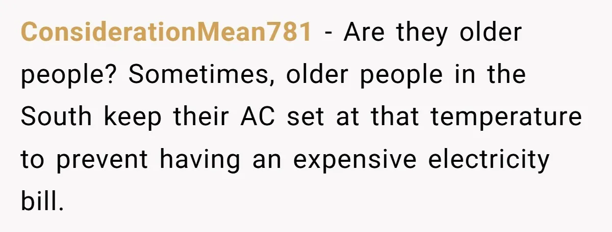Woman Refuses To Stay At Her In-Laws Due To The Heat, But Her Husband Thinks She’s Being Selfish ConsiderationMean781 − Are they older people? Sometimes, older people in the South keep their AC set at that temperature to prevent having an expensive electricity bill.