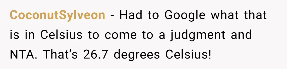 Woman Refuses To Stay At Her In-Laws Due To The Heat, But Her Husband Thinks She’s Being Selfish CoconutSylveon − Had to Google what that is in Celsius to come to a judgment and NTA. That’s 26.7 degrees Celsius!