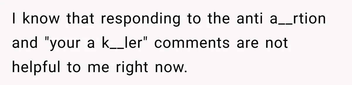 I know that responding to the anti a__rtion and "your a k__ler" comments are not helpful to me right now.
