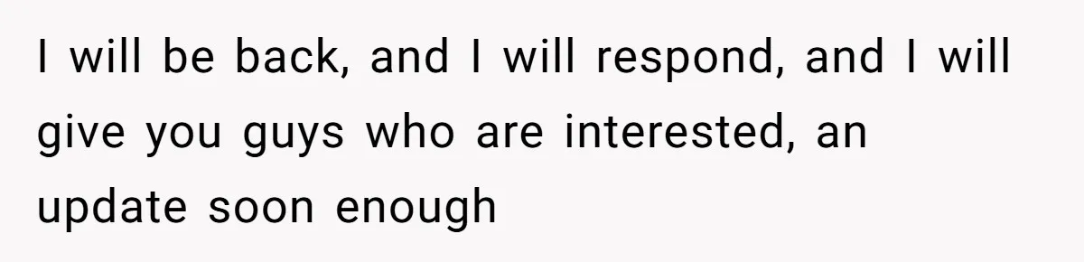 I will be back, and I will respond, and I will give you guys who are interested, an update soon enough