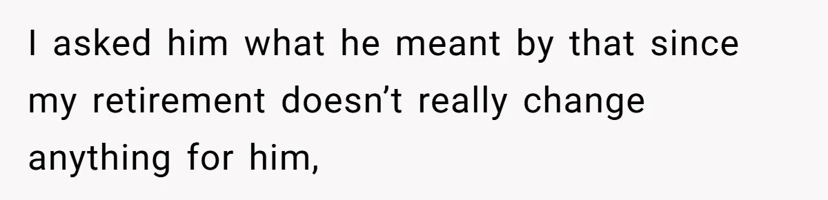 I asked him what he meant by that since my retirement doesn’t really change anything for him,