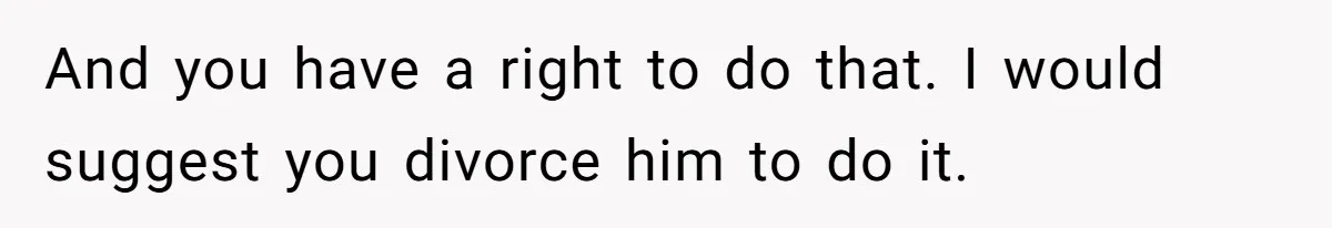 And you have a right to do that. I would suggest you divorce him to do it.