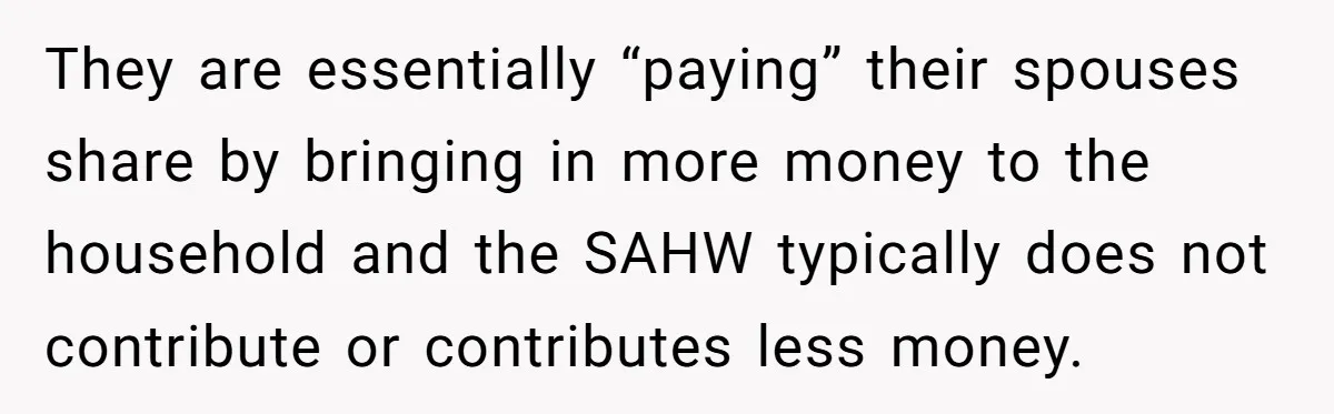They are essentially “paying” their spouses share by bringing in more money to the household and the SAHW typically does not contribute or contributes less money.