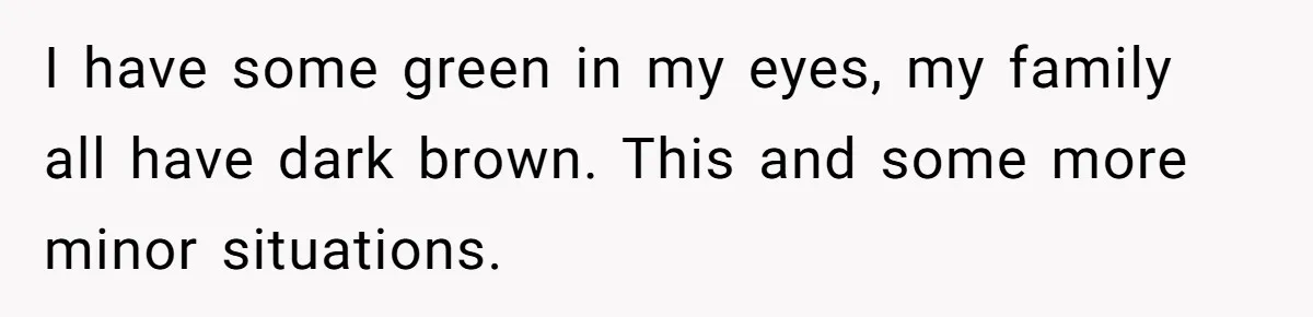 Daughter Takes DNA Test Against Mother’s Wishes To Find Out If She Shares DNA With Her Parents I have some green in my eyes, my family all have dark brown. This and some more minor situations.
