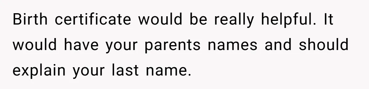 Daughter Takes DNA Test Against Mother’s Wishes To Find Out If She Shares DNA With Her Parents Birth certificate would be really helpful. It would have your parents names and should explain your last name.