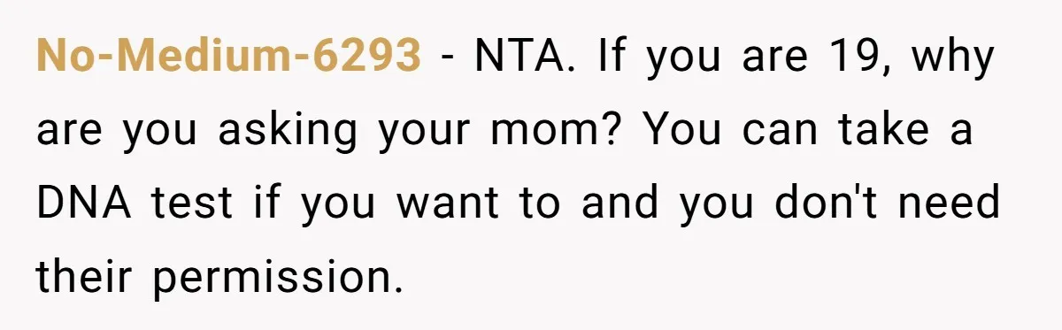 Daughter Takes DNA Test Against Mother’s Wishes To Find Out If She Shares DNA With Her Parents No-Medium-6293 − NTA. If you are 19, why are you asking your mom? You can take a DNA test if you want to and you don't need their permission.