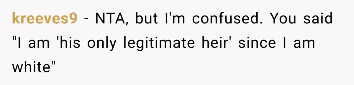Son Of A Black Man Plans To Trick His Racist Grandfather Into Leaving Him A Million Dollar Will kreeves9 − NTA, but I'm confused. You said "I am 'his only legitimate heir' since I am white"