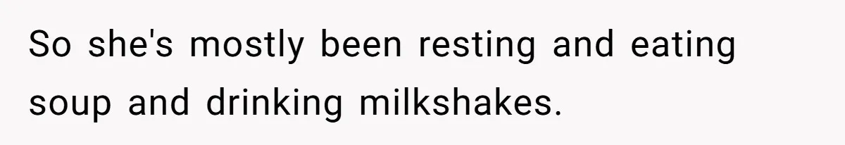 So she's mostly been resting and eating soup and drinking milkshakes.