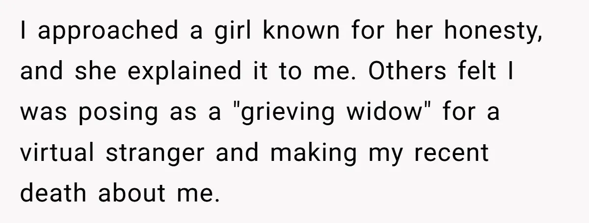 He Barely Knew His Coworker, So Why Did His Death Hit Him So Hard? I approached a girl known for her honesty, and she explained it to me. Others felt I was posing as a "grieving widow" for a virtual stranger and making my...