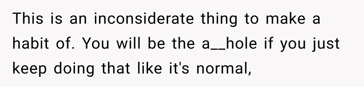He Barely Knew His Coworker, So Why Did His Death Hit Him So Hard? This is an inconsiderate thing to make a habit of. You will be the a__hole if you just keep doing that like it's normal,