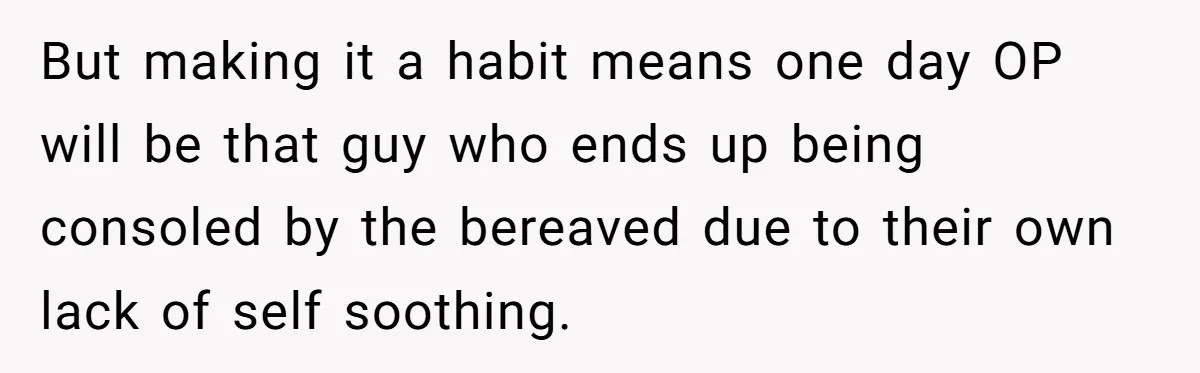 He Barely Knew His Coworker, So Why Did His Death Hit Him So Hard? But making it a habit means one day OP will be that guy who ends up being consoled by the bereaved due to their own lack of self soothing.