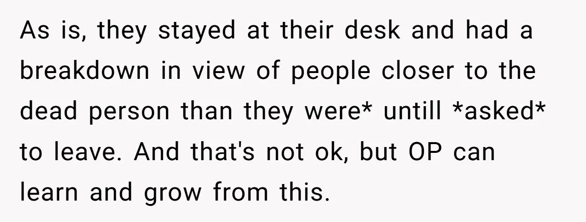 He Barely Knew His Coworker, So Why Did His Death Hit Him So Hard? As is, they stayed at their desk and had a breakdown in view of people closer to the dead person than they were* untill *asked* to leave. And that's not...