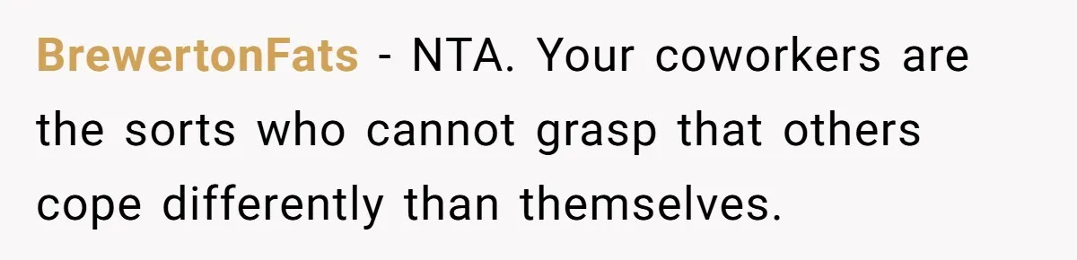 He Barely Knew His Coworker, So Why Did His Death Hit Him So Hard? BrewertonFats − NTA. Your coworkers are the sorts who cannot grasp that others cope differently than themselves.