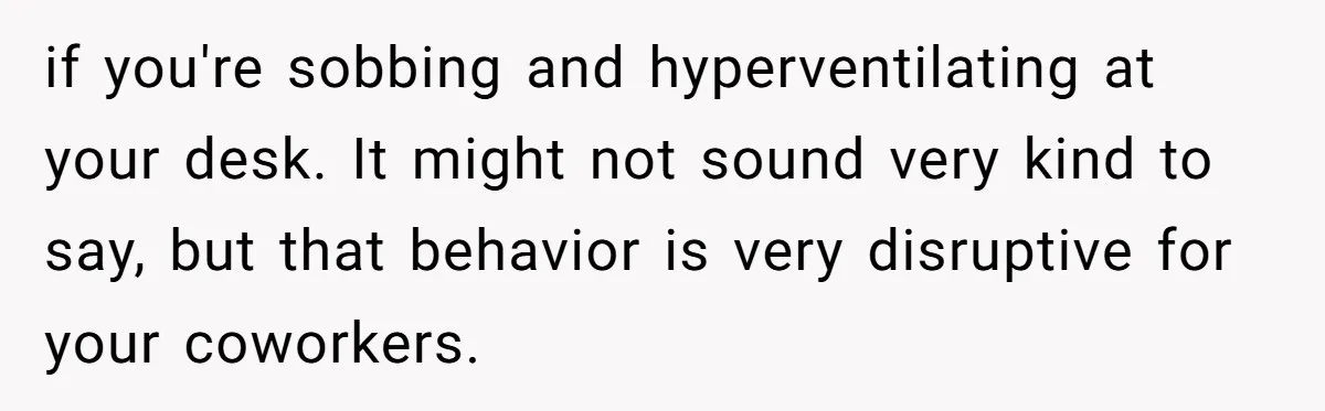 He Barely Knew His Coworker, So Why Did His Death Hit Him So Hard? if you're sobbing and hyperventilating at your desk. It might not sound very kind to say, but that behavior is very disruptive for your coworkers.