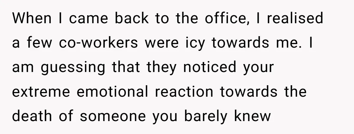 He Barely Knew His Coworker, So Why Did His Death Hit Him So Hard? When I came back to the office, I realised a few co-workers were icy towards me. I am guessing that they noticed your extreme emotional reaction towards the death of...
