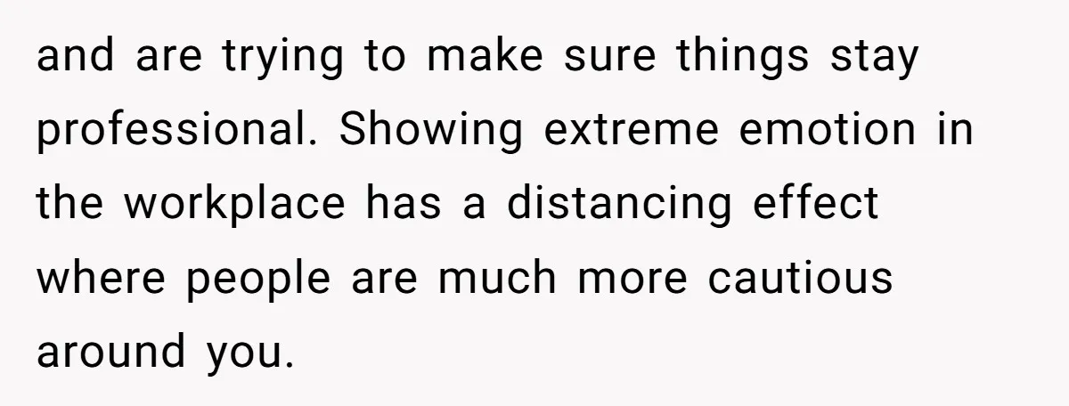 He Barely Knew His Coworker, So Why Did His Death Hit Him So Hard? and are trying to make sure things stay professional. Showing extreme emotion in the workplace has a distancing effect where people are much more cautious around you.
