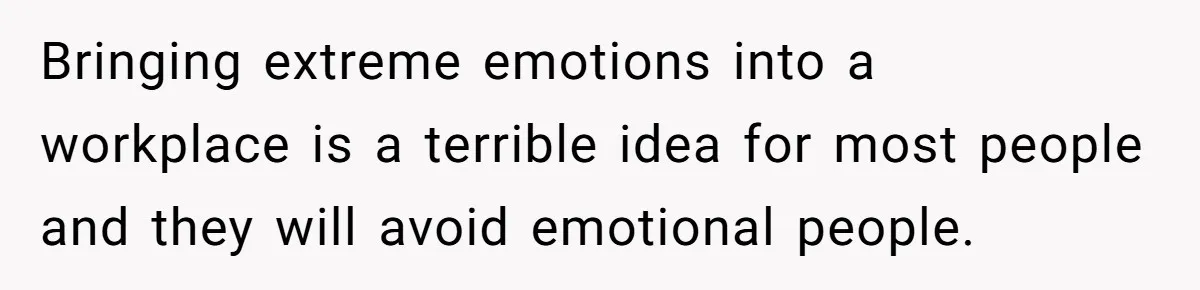 He Barely Knew His Coworker, So Why Did His Death Hit Him So Hard? Bringing extreme emotions into a workplace is a terrible idea for most people and they will avoid emotional people.
