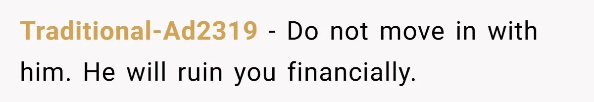 Traditional-Ad2319 − Do not move in with him. He will ruin you financially.