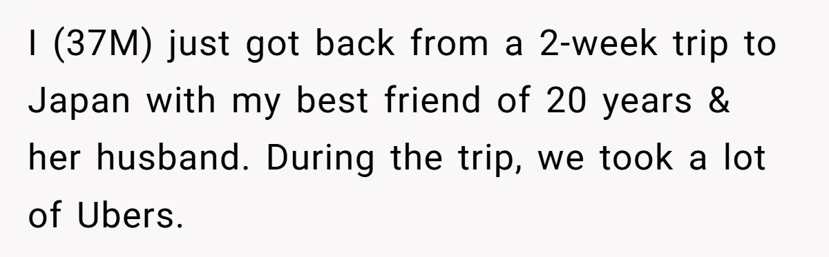 Friend Expects Man To Pay More For Ubers Because She’s Married, Is She Right? I (37M) just got back from a 2-week trip to Japan with my best friend of 20 years & her husband. During the trip, we took a lot of Ubers.