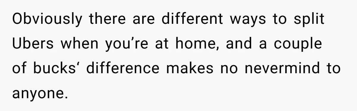 Friend Expects Man To Pay More For Ubers Because She’s Married, Is She Right? Obviously there are different ways to split Ubers when you’re at home, and a couple of bucks‘ difference makes no nevermind to anyone.