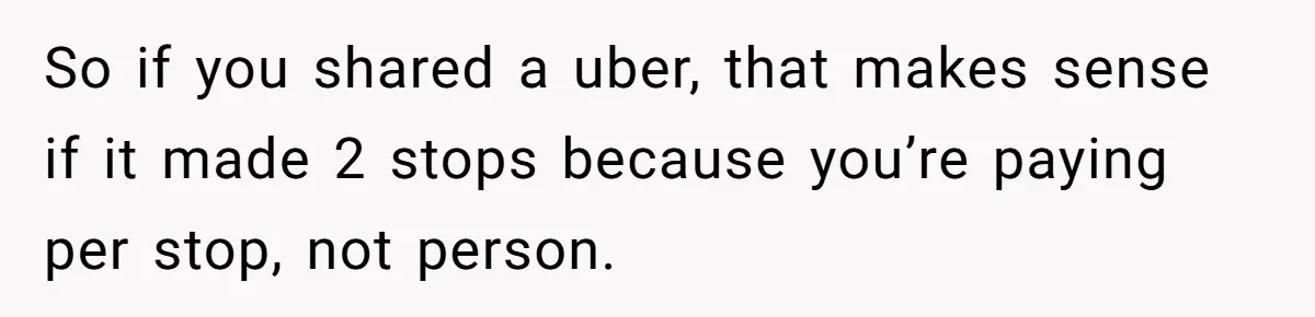 Friend Expects Man To Pay More For Ubers Because She’s Married, Is She Right? So if you shared a uber, that makes sense if it made 2 stops because you’re paying per stop, not person.